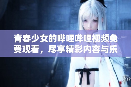 青春少女的哔哩哔哩视频免费观看，尽享精彩内容与乐趣