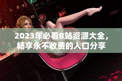 2023年必看B站资源大全，畅享永不收费的入口分享