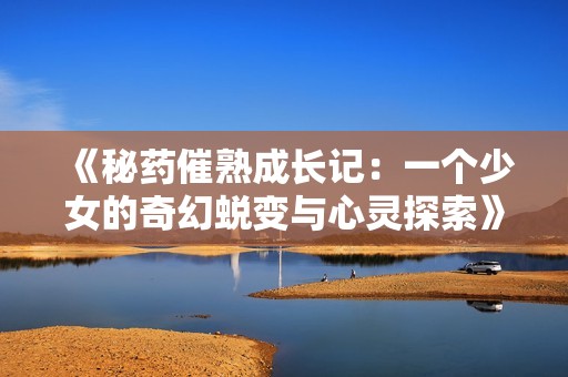 《秘药催熟成长记：一个少女的奇幻蜕变与心灵探索》