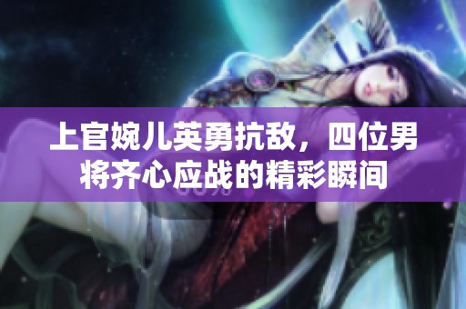 上官婉儿英勇抗敌，四位男将齐心应战的精彩瞬间