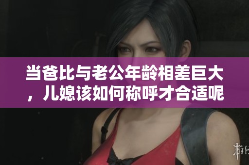 当爸比与老公年龄相差巨大，儿媳该如何称呼才合适呢
