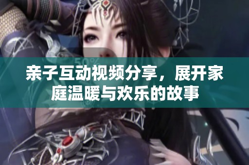 亲子互动视频分享，展开家庭温暖与欢乐的故事