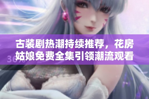 古装剧热潮持续推荐，花房姑娘免费全集引领潮流观看指南