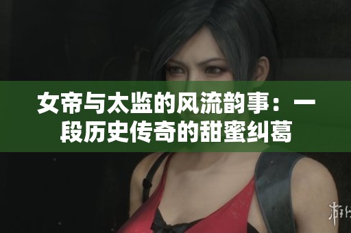 女帝与太监的风流韵事：一段历史传奇的甜蜜纠葛