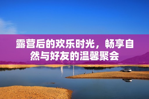 露营后的欢乐时光，畅享自然与好友的温馨聚会