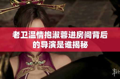 老卫温情抱淑蓉进房间背后的导演是谁揭秘