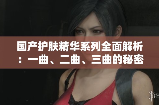 国产护肤精华系列全面解析：一曲、二曲、三曲的秘密与效果