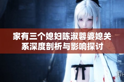 家有三个媳妇陈淑蓉婆媳关系深度剖析与影响探讨