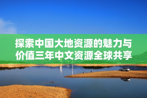 探索中国大地资源的魅力与价值三年中文资源全球共享