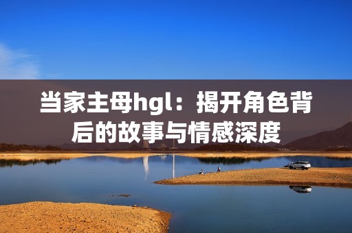 当家主母hgl：揭开角色背后的故事与情感深度