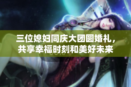 三位媳妇同庆大团圆婚礼，共享幸福时刻和美好未来