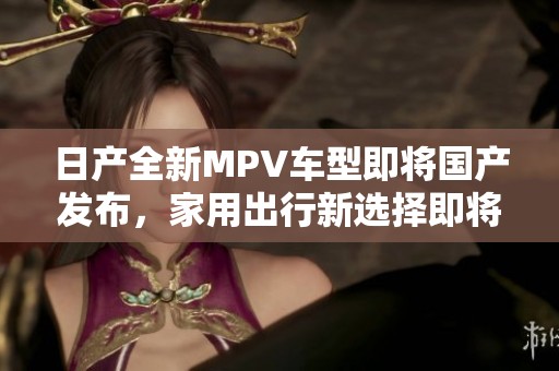 日产全新MPV车型即将国产发布，家用出行新选择即将面世