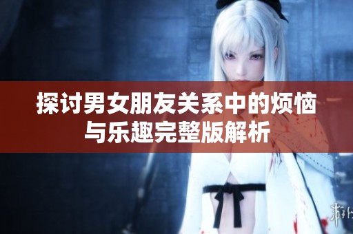 探讨男女朋友关系中的烦恼与乐趣完整版解析
