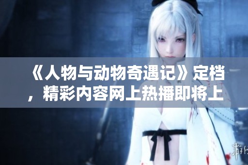 《人物与动物奇遇记》定档，精彩内容网上热播即将上线