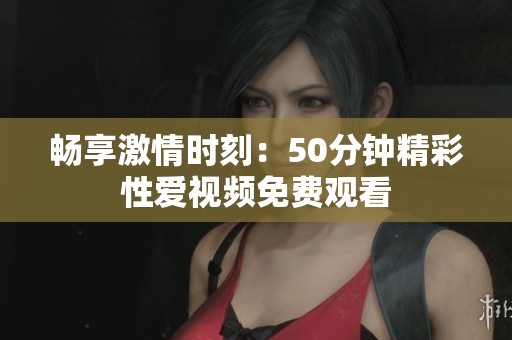 畅享激情时刻：50分钟精彩性爱视频免费观看