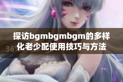 探访bgmbgmbgm的多样化老少配使用技巧与方法