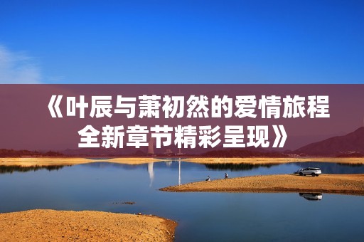 《叶辰与萧初然的爱情旅程全新章节精彩呈现》