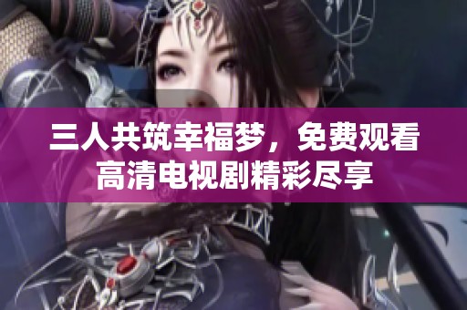 三人共筑幸福梦，免费观看高清电视剧精彩尽享