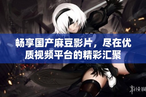畅享国产麻豆影片，尽在优质视频平台的精彩汇聚