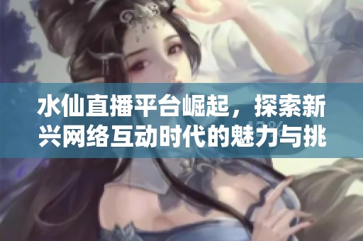 水仙直播平台崛起，探索新兴网络互动时代的魅力与挑战