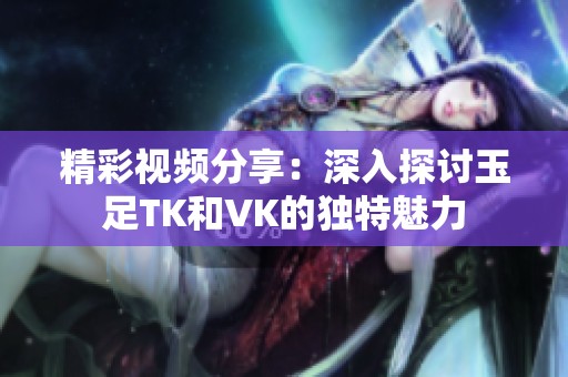 精彩视频分享：深入探讨玉足TK和VK的独特魅力