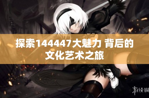 探索144447大魅力 背后的文化艺术之旅