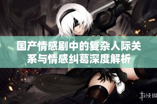 国产情感剧中的复杂人际关系与情感纠葛深度解析
