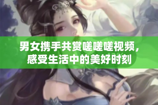 男女携手共赏嗟嗟嗟视频，感受生活中的美好时刻