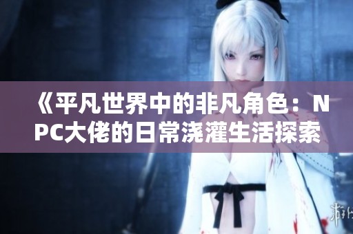 《平凡世界中的非凡角色：NPC大佬的日常浇灌生活探索》
