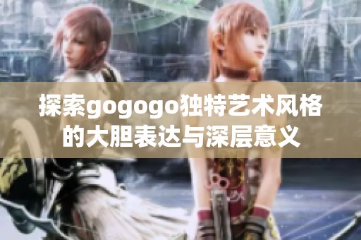 探索gogogo独特艺术风格的大胆表达与深层意义