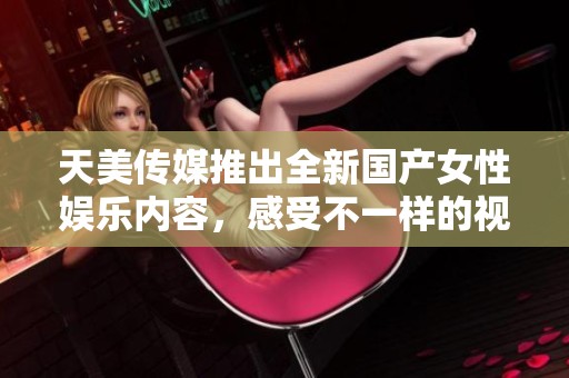 天美传媒推出全新国产女性娱乐内容，感受不一样的视觉盛宴