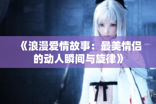 《浪漫爱情故事：最美情侣的动人瞬间与旋律》