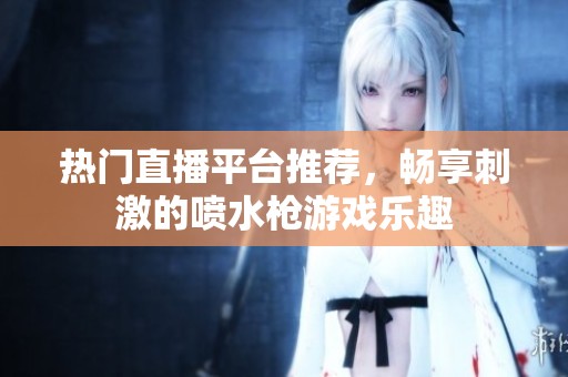 热门直播平台推荐，畅享刺激的喷水枪游戏乐趣
