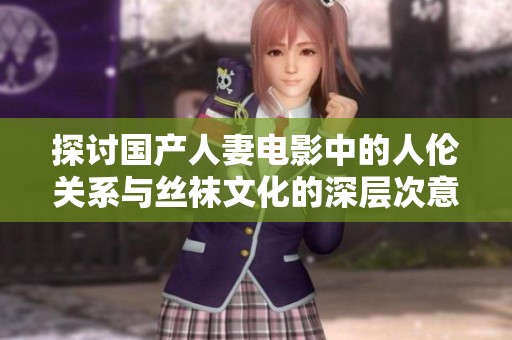 探讨国产人妻电影中的人伦关系与丝袜文化的深层次意义