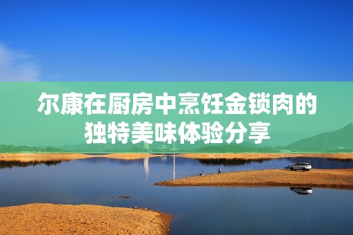 尔康在厨房中烹饪金锁肉的独特美味体验分享