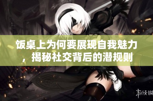 饭桌上为何要展现自我魅力，揭秘社交背后的潜规则