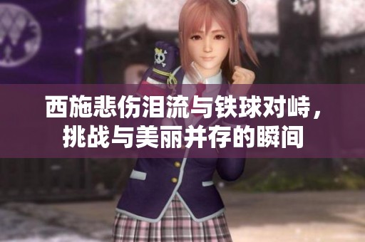 西施悲伤泪流与铁球对峙，挑战与美丽并存的瞬间