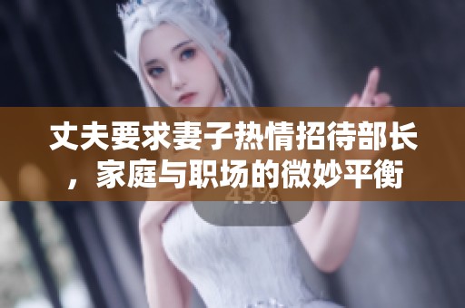 丈夫要求妻子热情招待部长，家庭与职场的微妙平衡