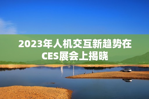 2023年人机交互新趋势在CES展会上揭晓