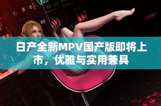 日产全新MPV国产版即将上市，优雅与实用兼具