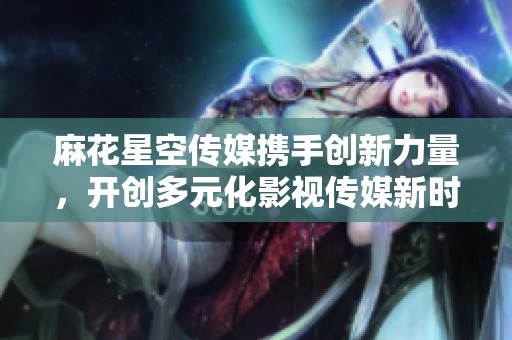 麻花星空传媒携手创新力量，开创多元化影视传媒新时代