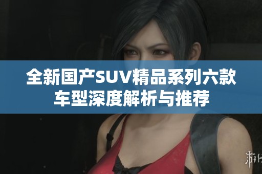 全新国产SUV精品系列六款车型深度解析与推荐