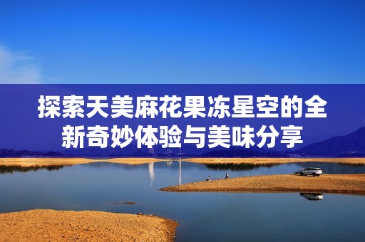 探索天美麻花果冻星空的全新奇妙体验与美味分享