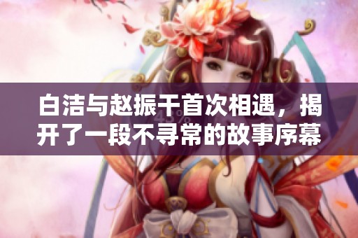 白洁与赵振干首次相遇，揭开了一段不寻常的故事序幕