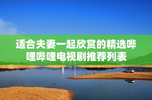 适合夫妻一起欣赏的精选哔哩哔哩电视剧推荐列表