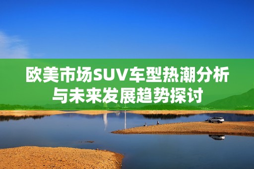 欧美市场SUV车型热潮分析与未来发展趋势探讨