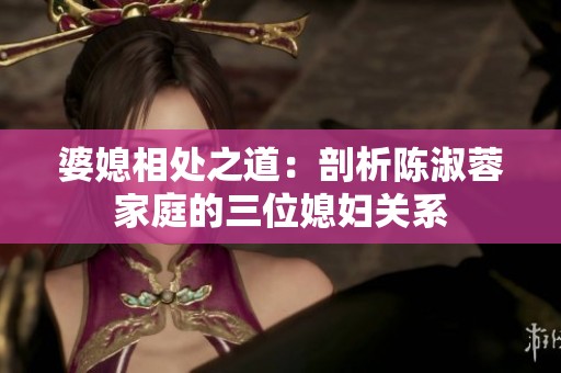 婆媳相处之道：剖析陈淑蓉家庭的三位媳妇关系