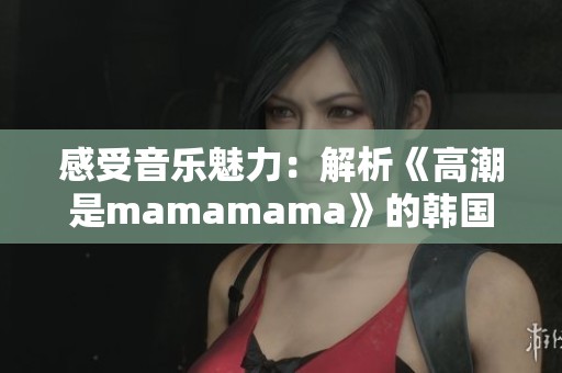 感受音乐魅力：解析《高潮是mamamama》的韩国流行风潮