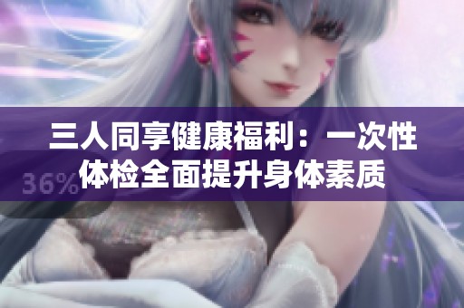 三人同享健康福利：一次性体检全面提升身体素质