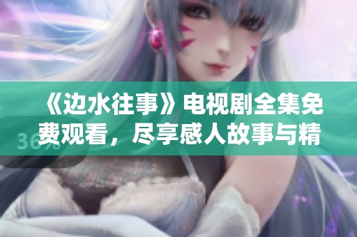 《边水往事》电视剧全集免费观看，尽享感人故事与精彩演绎